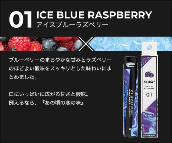 01/ICE BLUE RASPBERRY/ブルーベリーのまろやかな甘みとラズベリーのほどよい酸味をスッキリとした味わいにまとめました。口にいっぱいに広がる甘さと酸味。例えるなら、『あの頃の恋の味』