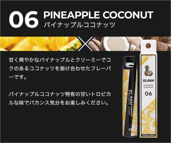 06/PINEAPPLE COCONUT/甘く爽やかなパイナップルとクリーミーでコクのあるココナッツを掛け合わせたフレーバーです。パイナップルココナッツ特有の甘いトロピカルな味でバカンス気分をお楽しみください。